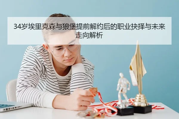 34岁埃里克森与狼堡提前解约后的职业抉择与未来走向解析
